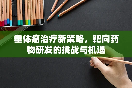 垂体瘤治疗新策略，靶向药物研发的挑战与机遇