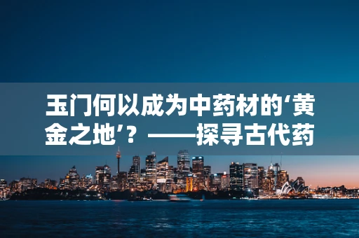 玉门何以成为中药材的‘黄金之地’？——探寻古代药典中的玉门药缘