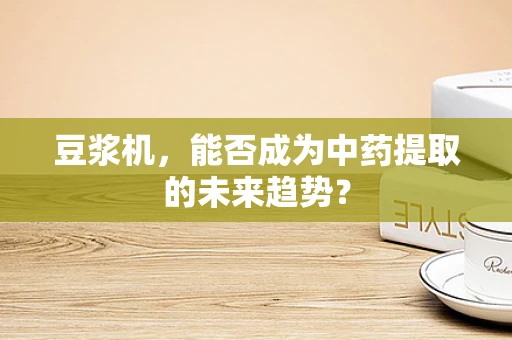 豆浆机，能否成为中药提取的未来趋势？