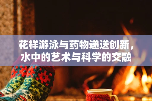 花样游泳与药物递送创新，水中的艺术与科学的交融