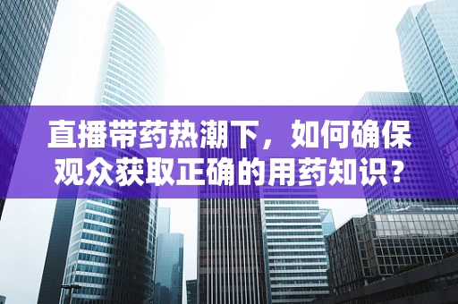 直播带药热潮下，如何确保观众获取正确的用药知识？