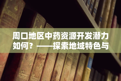 周口地区中药资源开发潜力如何？——探索地域特色与药效的完美结合
