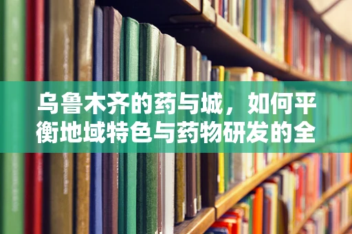 乌鲁木齐的药与城，如何平衡地域特色与药物研发的全球视野？