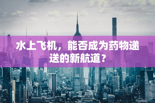 水上飞机，能否成为药物递送的新航道？