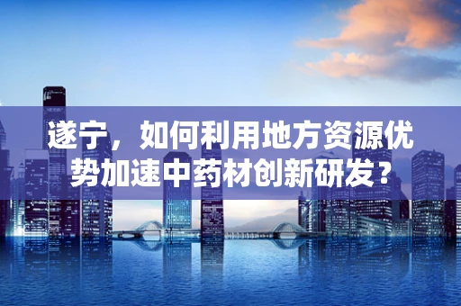遂宁，如何利用地方资源优势加速中药材创新研发？