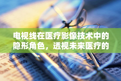 电视线在医疗影像技术中的隐形角色，透视未来医疗的微光