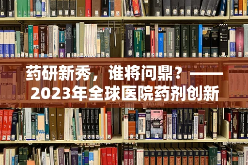药研新秀，谁将问鼎？——2023年全球医院药剂创新邀请赛前瞻