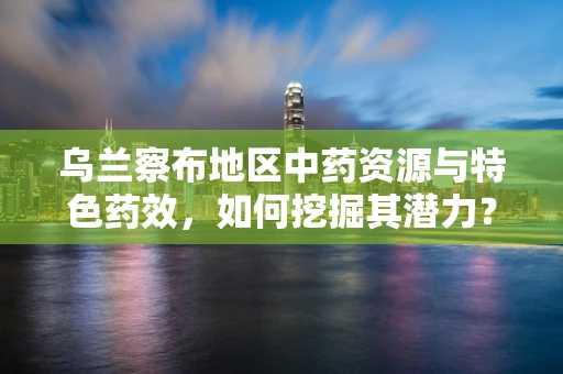 乌兰察布地区中药资源与特色药效，如何挖掘其潜力？