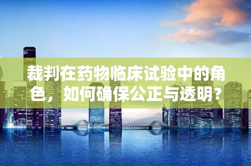 裁判在药物临床试验中的角色，如何确保公正与透明？