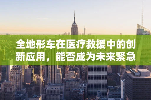 全地形车在医疗救援中的创新应用，能否成为未来紧急医疗运输的新宠？