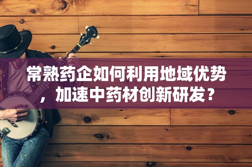 常熟药企如何利用地域优势，加速中药材创新研发？