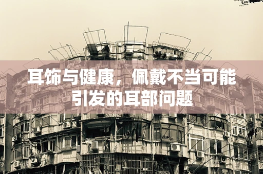 耳饰与健康，佩戴不当可能引发的耳部问题