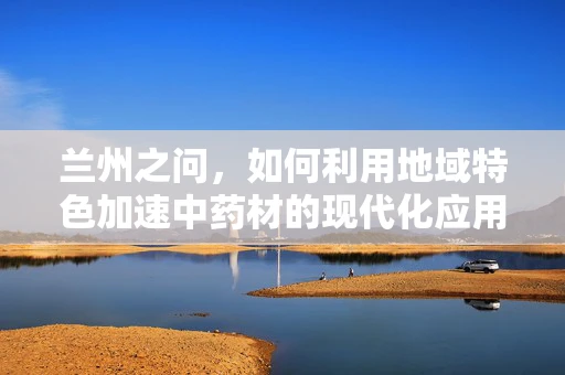 兰州之问，如何利用地域特色加速中药材的现代化应用？