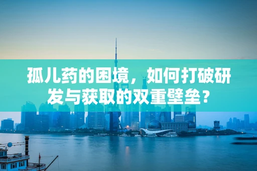 孤儿药的困境，如何打破研发与获取的双重壁垒？