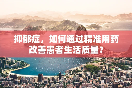 抑郁症，如何通过精准用药改善患者生活质量？
