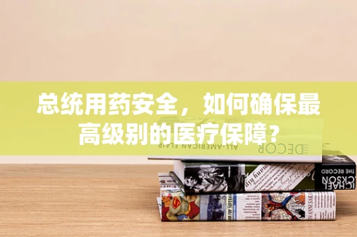 总统用药安全，如何确保最高级别的医疗保障？