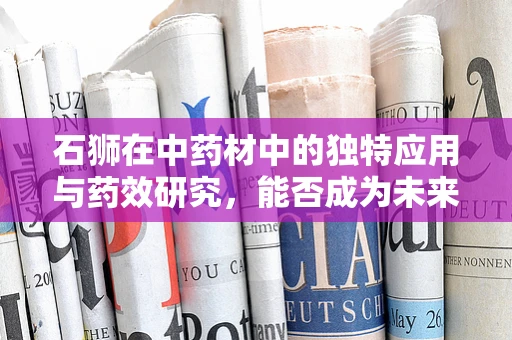 石狮在中药材中的独特应用与药效研究，能否成为未来药剂研发的新星？