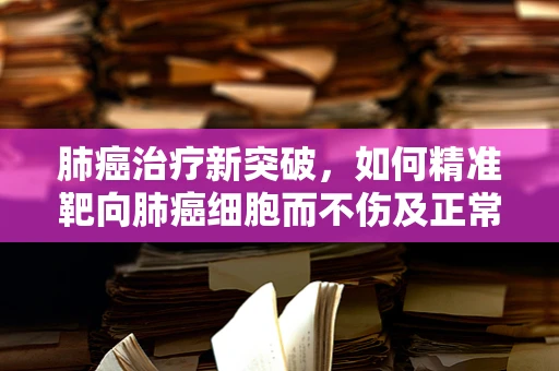 肺癌治疗新突破，如何精准靶向肺癌细胞而不伤及正常组织？