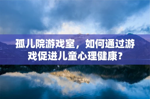 孤儿院游戏室，如何通过游戏促进儿童心理健康？