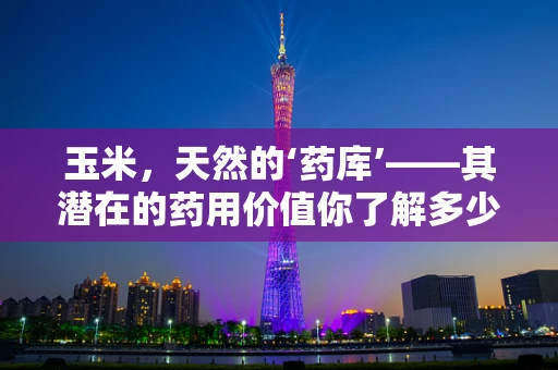 玉米，天然的‘药库’——其潜在的药用价值你了解多少？