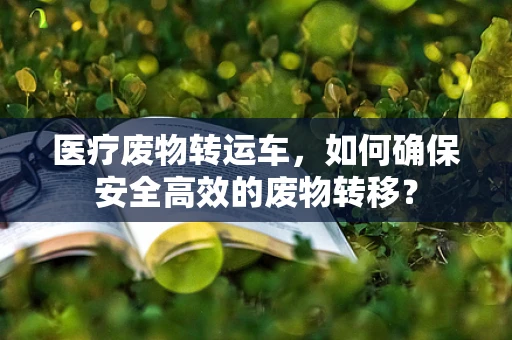 医疗废物转运车，如何确保安全高效的废物转移？