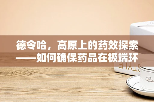 德令哈，高原上的药效探索——如何确保药品在极端环境下的稳定与效用？