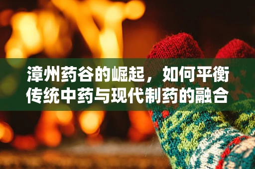 漳州药谷的崛起，如何平衡传统中药与现代制药的融合创新？