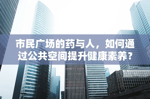 市民广场的药与人，如何通过公共空间提升健康素养？