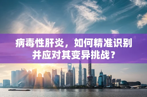 病毒性肝炎，如何精准识别并应对其变异挑战？