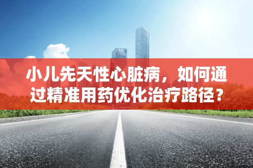 小儿先天性心脏病，如何通过精准用药优化治疗路径？