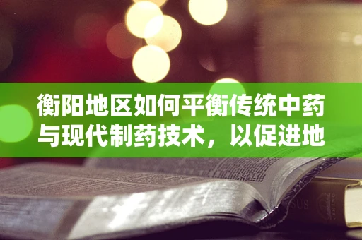 衡阳地区如何平衡传统中药与现代制药技术，以促进地方医药创新？