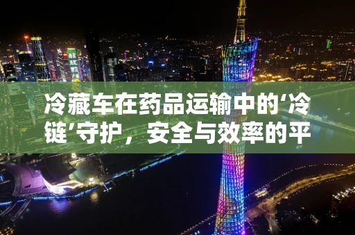 冷藏车在药品运输中的‘冷链’守护，安全与效率的平衡挑战