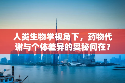 人类生物学视角下，药物代谢与个体差异的奥秘何在？