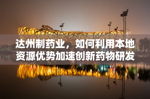 达州制药业，如何利用本地资源优势加速创新药物研发？