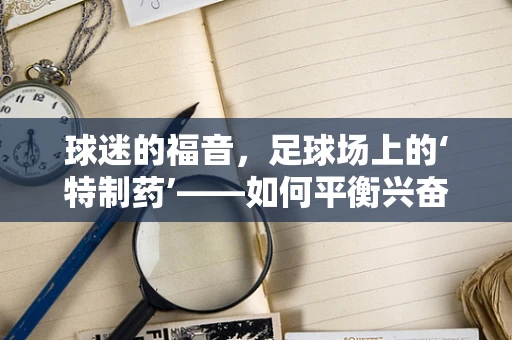 球迷的福音，足球场上的‘特制药’——如何平衡兴奋与安全？