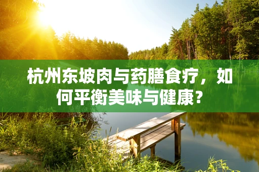 杭州东坡肉与药膳食疗，如何平衡美味与健康？