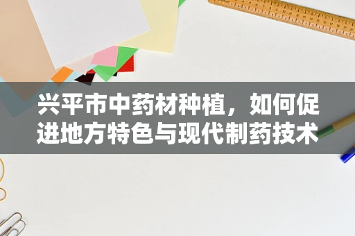 兴平市中药材种植，如何促进地方特色与现代制药技术的融合？