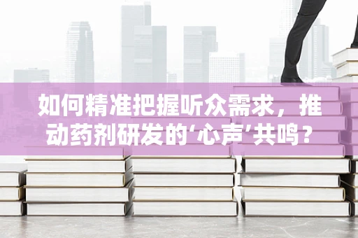 如何精准把握听众需求，推动药剂研发的‘心声’共鸣？