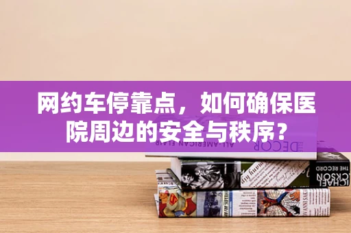 网约车停靠点，如何确保医院周边的安全与秩序？