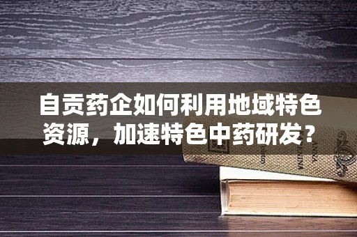 自贡药企如何利用地域特色资源，加速特色中药研发？