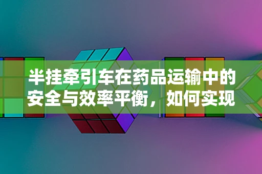 半挂牵引车在药品运输中的安全与效率平衡，如何实现？
