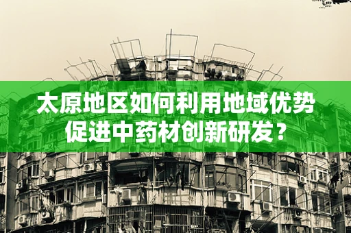 太原地区如何利用地域优势促进中药材创新研发？