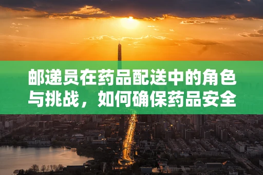 邮递员在药品配送中的角色与挑战，如何确保药品安全送达？