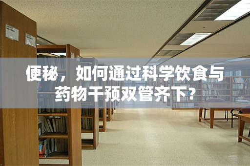 便秘，如何通过科学饮食与药物干预双管齐下？