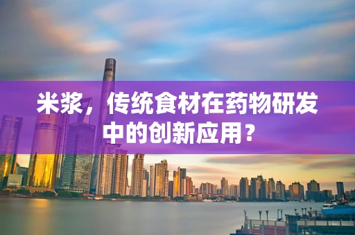 米浆，传统食材在药物研发中的创新应用？