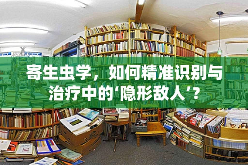 寄生虫学，如何精准识别与治疗中的‘隐形敌人’？