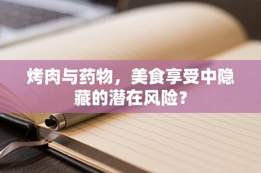 烤肉与药物，美食享受中隐藏的潜在风险？