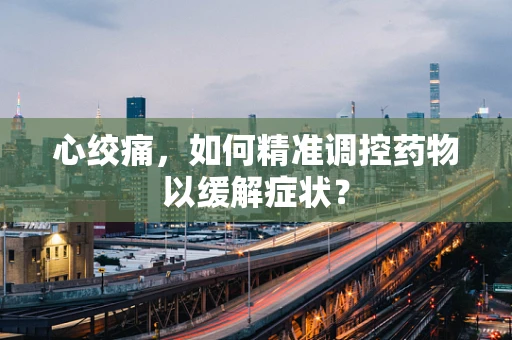 心绞痛，如何精准调控药物以缓解症状？