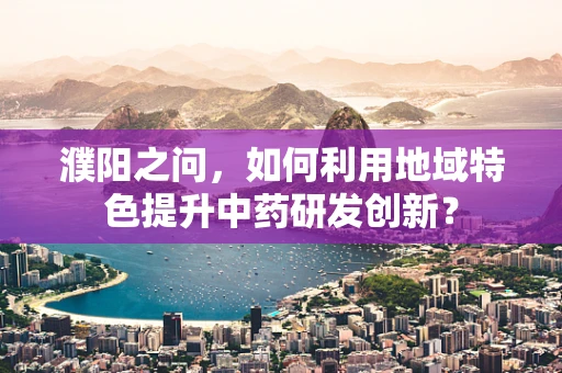 濮阳之问，如何利用地域特色提升中药研发创新？