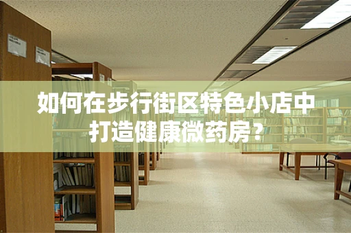 如何在步行街区特色小店中打造健康微药房？